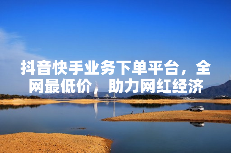 抖音快手业务下单平台，全网最低价，助力网红经济腾飞