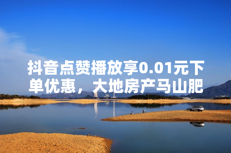 抖音点赞播放享0.01元下单优惠，大地房产马山肥装修活动火热进行中！
