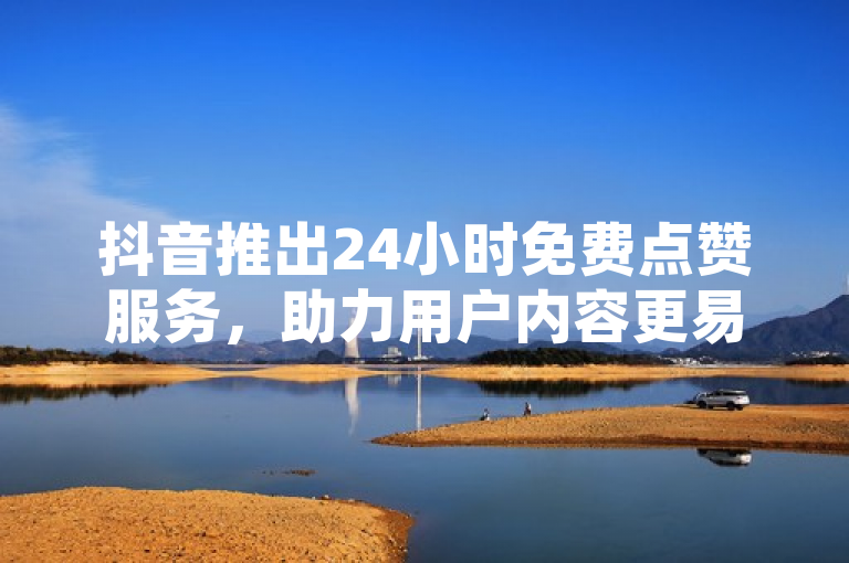 抖音推出24小时免费点赞服务，助力用户内容更易走红