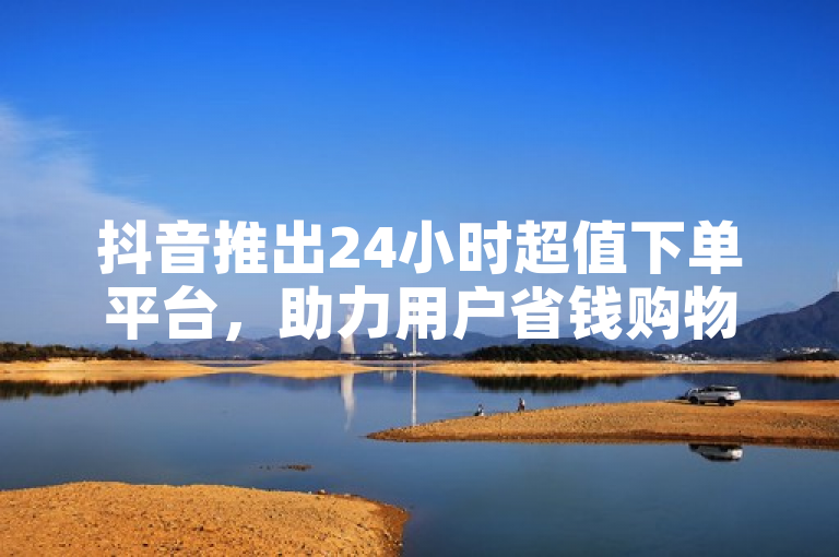 抖音推出24小时超值下单平台，助力用户省钱购物