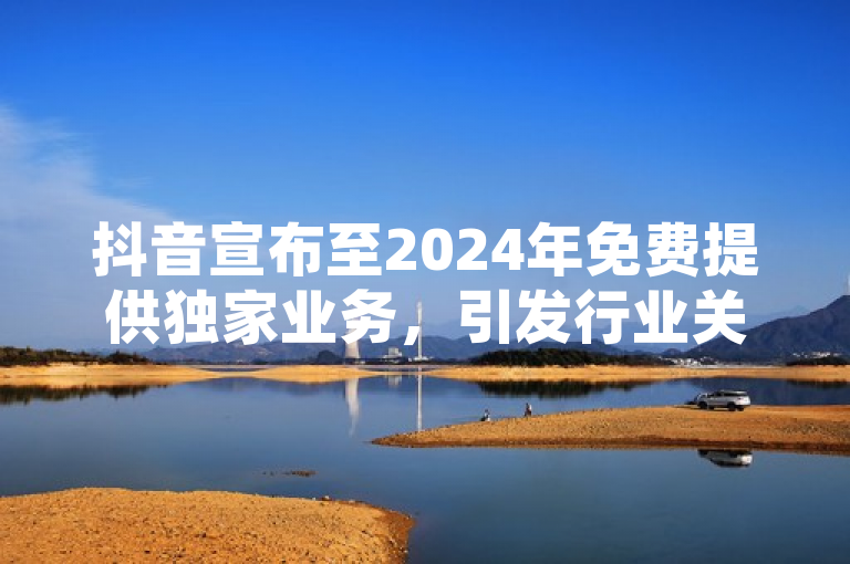 抖音宣布至2024年免费提供独家业务，引发行业关注