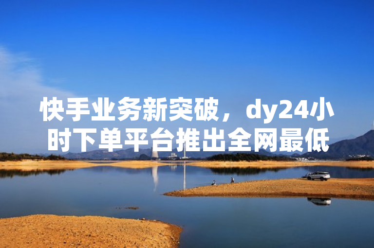 快手业务新突破，dy24小时下单平台推出全网最低价，一毛钱起！