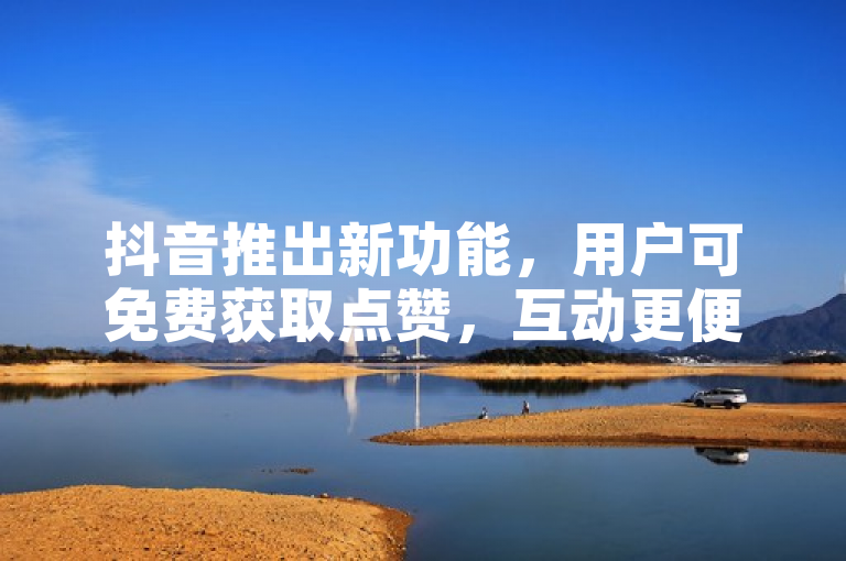 抖音推出新功能，用户可免费获取点赞，互动更便捷