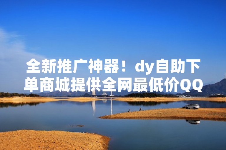 全新推广神器！dy自助下单商城提供全网最低价QQ业务，抖音快手短视频助力营销火力全开