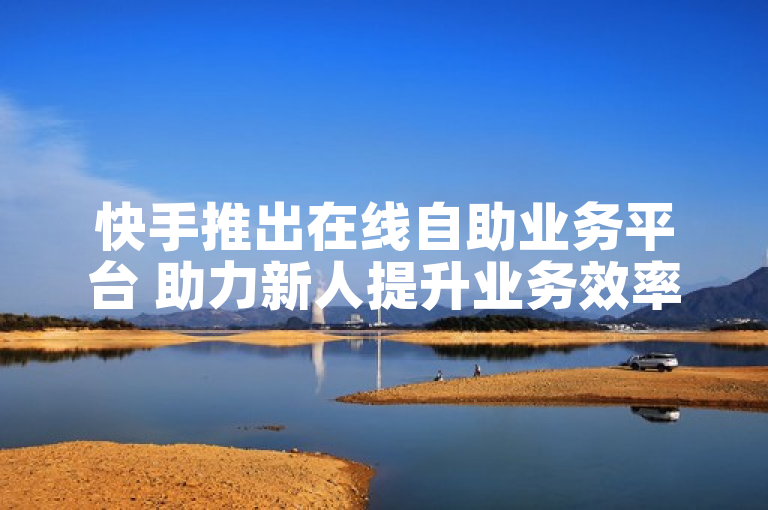 快手推出在线自助业务平台 助力新人提升业务效率