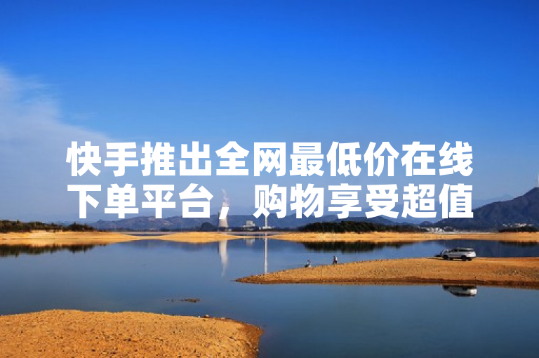 快手推出全网最低价在线下单平台，购物享受超值优惠
