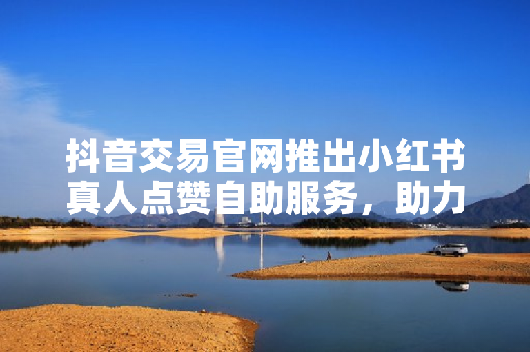 抖音交易官网推出小红书真人点赞自助服务，助力内容热度提升
