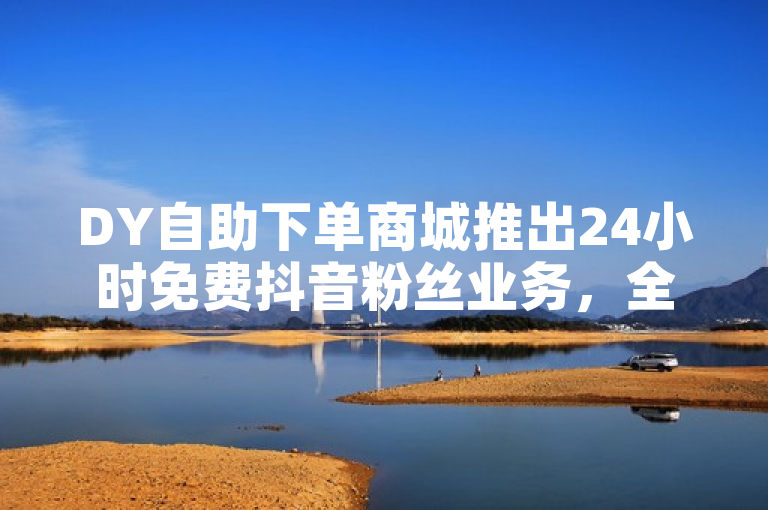 DY自助下单商城推出24小时免费抖音粉丝业务，全网最低价引爆市场！