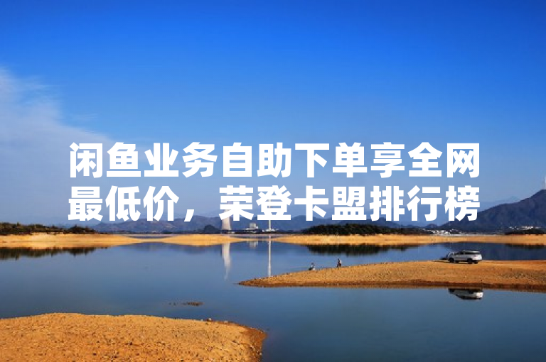 闲鱼业务自助下单享全网最低价，荣登卡盟排行榜前十；QQ音乐自助平台价格优势明显，KS业务下单平台性价比之选，简洁明了地概括了三个不同平台（闲鱼、QQ音乐自助平台、KS业务下单平台）在各自领域内的价格优势和市场地位。