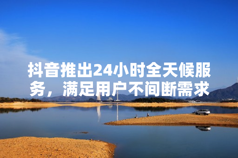 抖音推出24小时全天候服务，满足用户不间断需求