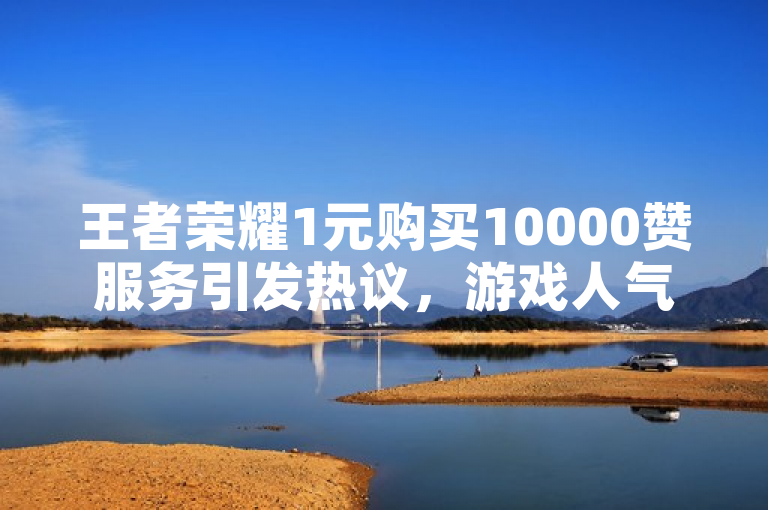 王者荣耀1元购买10000赞服务引发热议，游戏人气提升背后的思考
