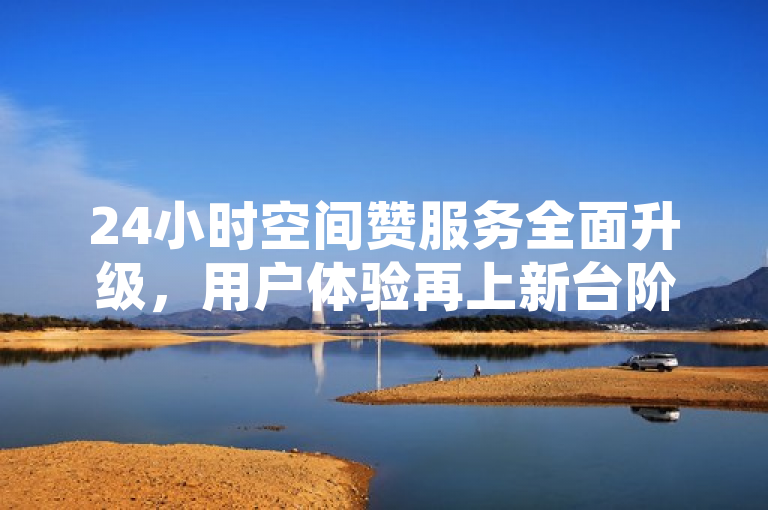 24小时空间赞服务全面升级，用户体验再上新台阶