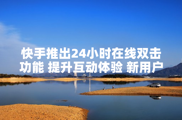 快手推出24小时在线双击功能 提升互动体验 新用户必看！