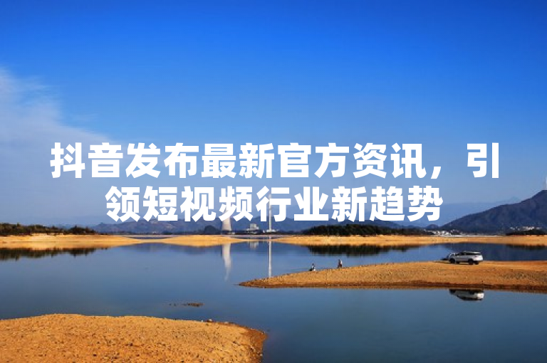 抖音发布最新官方资讯，引领短视频行业新趋势
