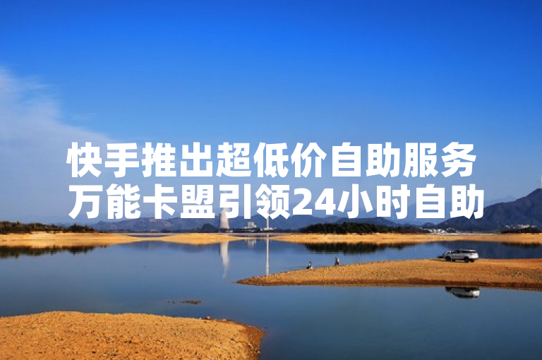 快手推出超低价自助服务 万能卡盟引领24小时自助下单新潮流