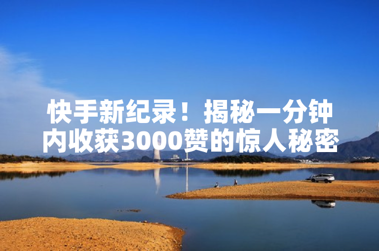 快手新纪录！揭秘一分钟内收获3000赞的惊人秘密