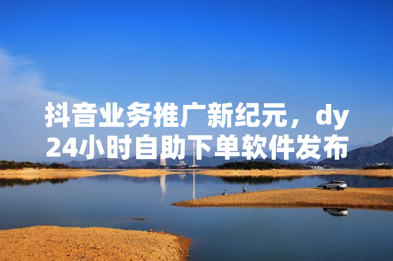 抖音业务推广新纪元，dy24小时自助下单软件发布，全网最低价实现1000赞快速增粉！