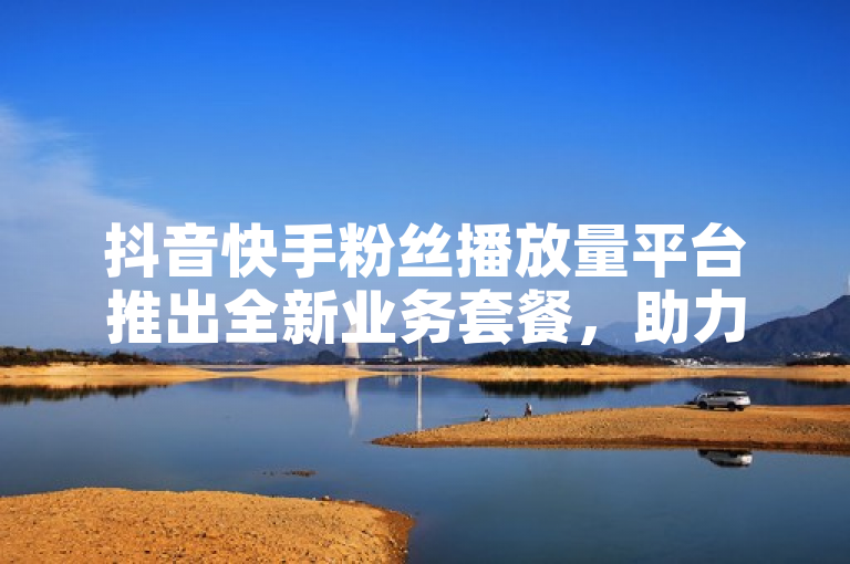 抖音快手粉丝播放量平台推出全新业务套餐，助力用户快速增粉