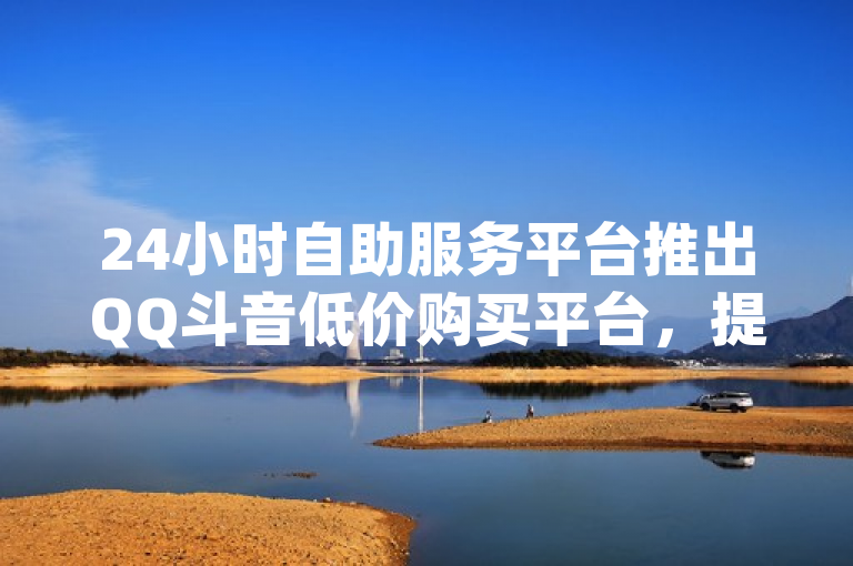 24小时自助服务平台推出QQ斗音低价购买平台，提供dy业务自助下单软件下载安装及网站刷亲密度打call服务