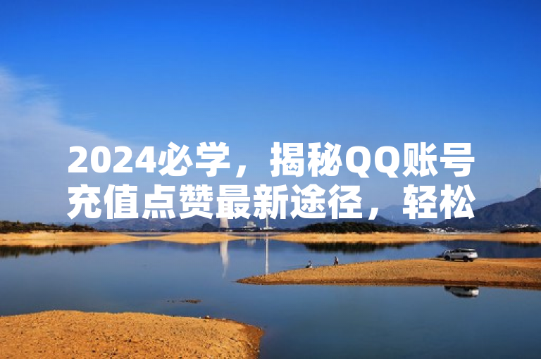 2024必学，揭秘QQ账号充值点赞最新途径，轻松提升互动热度！