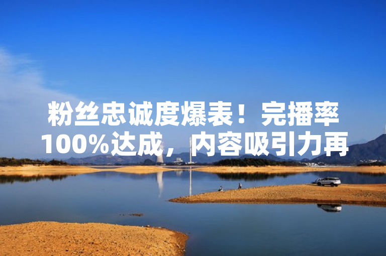 粉丝忠诚度爆表！完播率100%达成，内容吸引力再创新高