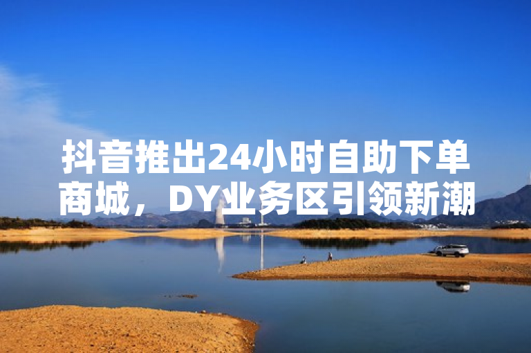 抖音推出24小时自助下单商城，DY业务区引领新潮流
