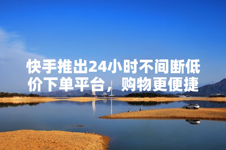 快手推出24小时不间断低价下单平台，购物更便捷