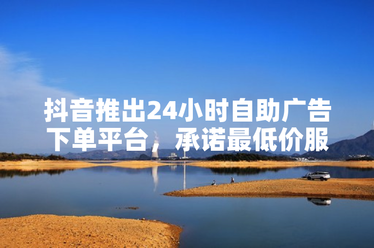 抖音推出24小时自助广告下单平台，承诺最低价服务
