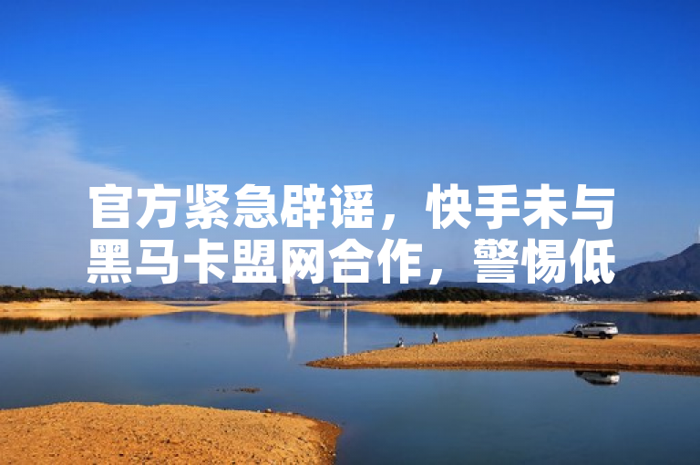官方紧急辟谣，快手未与黑马卡盟网合作，警惕低价获赞陷阱