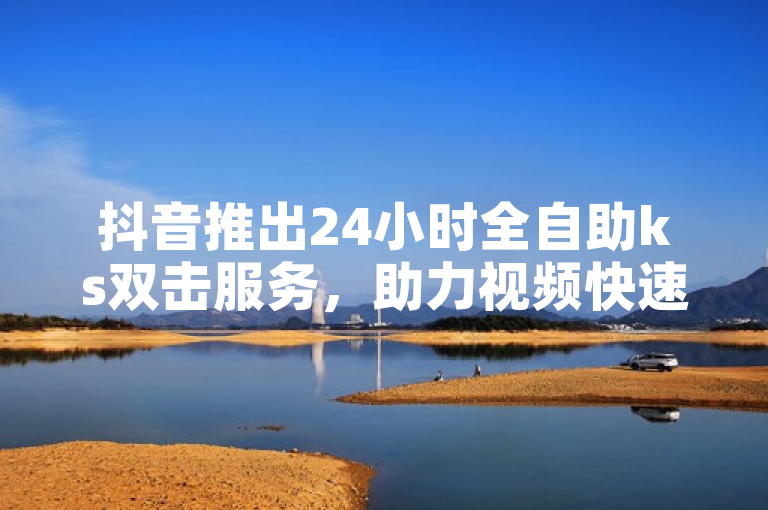 抖音推出24小时全自助ks双击服务，助力视频快速上热门
