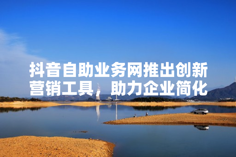 抖音自助业务网推出创新营销工具，助力企业简化流程、提升效率