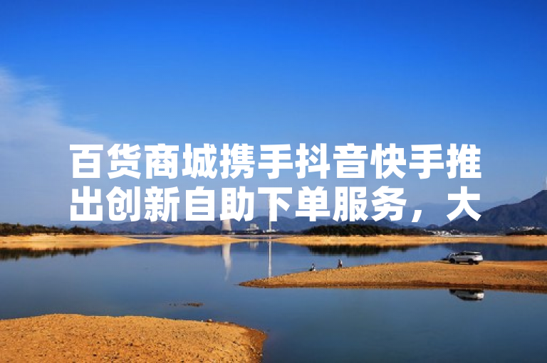 百货商城携手抖音快手推出创新自助下单服务，大地马山房产活动引爆QQ资料卡点赞热潮