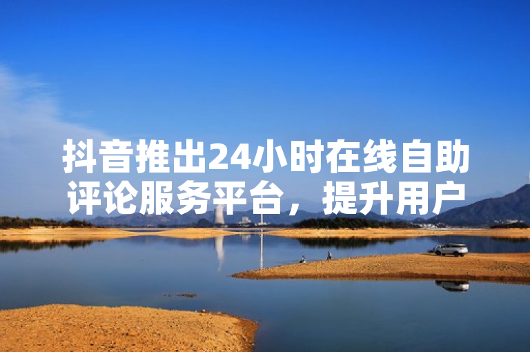 抖音推出24小时在线自助评论服务平台，提升用户体验