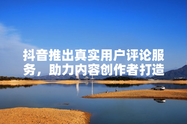 抖音推出真实用户评论服务，助力内容创作者打造个性化互动体验