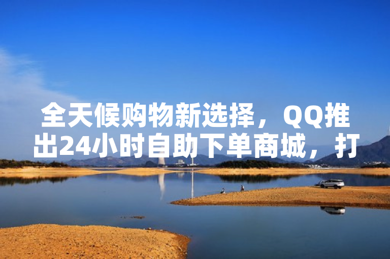 全天候购物新选择，QQ推出24小时自助下单商城，打造便捷高效消费体验