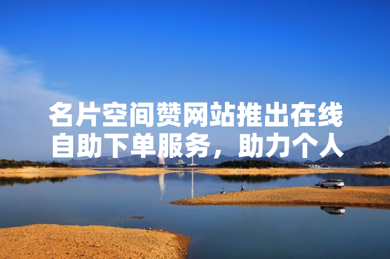 名片空间赞网站推出在线自助下单服务，助力个人与企业提升品牌影响力