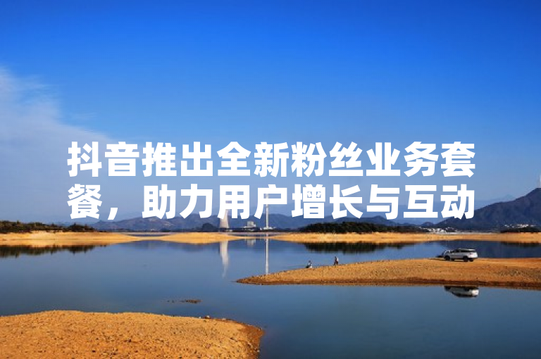 抖音推出全新粉丝业务套餐，助力用户增长与互动提升