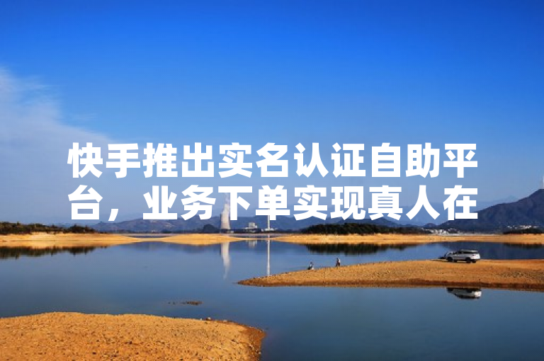 快手推出实名认证自助平台，业务下单实现真人在线购买