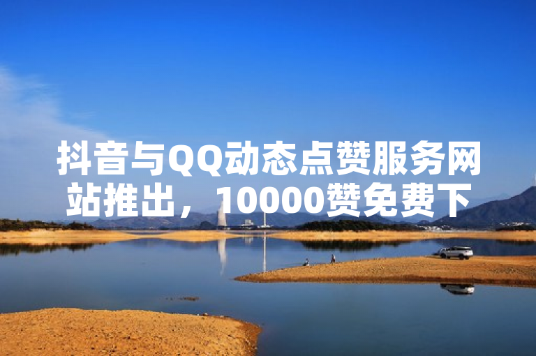 抖音与QQ动态点赞服务网站推出，10000赞免费下单，低价业务吸引用户