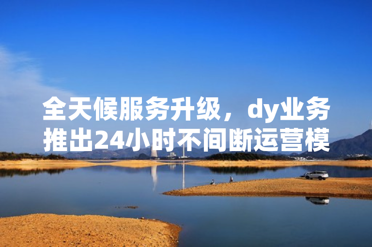 全天候服务升级，dy业务推出24小时不间断运营模式