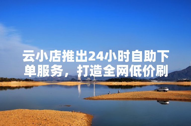 云小店推出24小时自助下单服务，打造全网低价刷单平台
