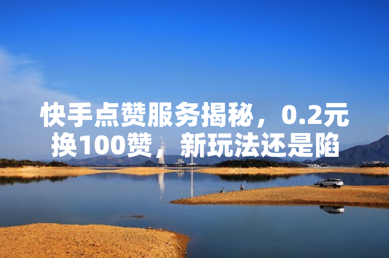 快手点赞服务揭秘，0.2元换100赞，新玩法还是陷阱？