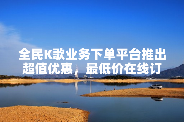 全民K歌业务下单平台推出超值优惠，最低价在线订购服务震撼上线！