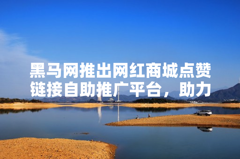 黑马网推出网红商城点赞链接自助推广平台，助力商家轻松提升曝光度