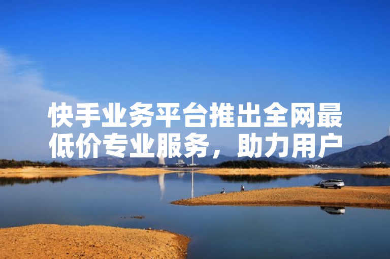 快手业务平台推出全网最低价专业服务，助力用户高效成长