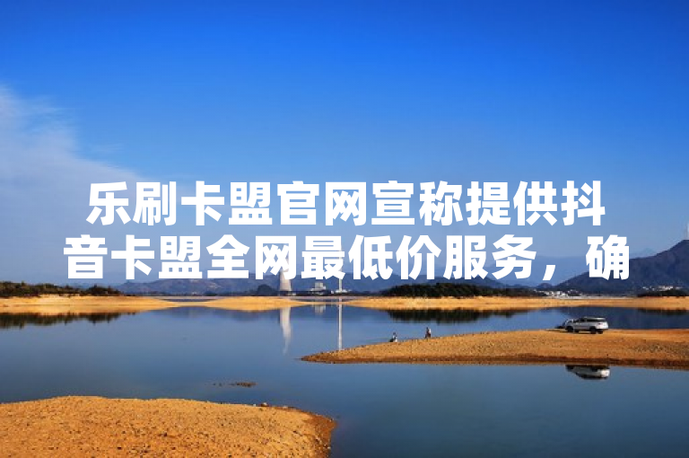 乐刷卡盟官网宣称提供抖音卡盟全网最低价服务，确保稳定供应。