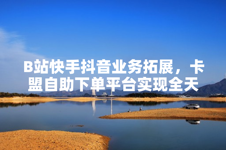 B站快手抖音业务拓展，卡盟自助下单平台实现全天候低价服务