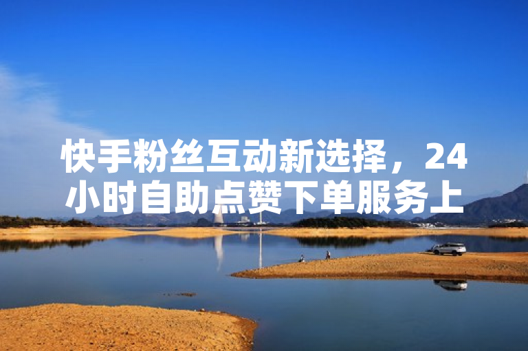 快手粉丝互动新选择，24小时自助点赞下单服务上线