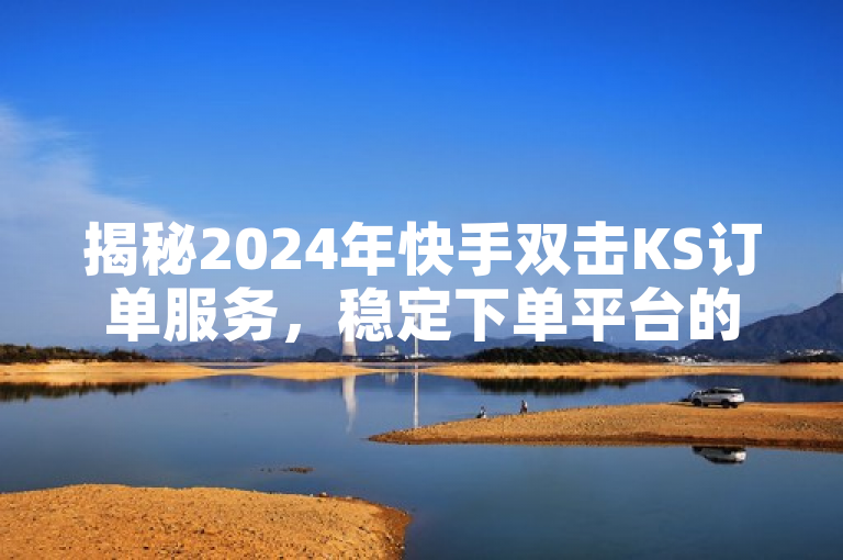 揭秘2024年快手双击KS订单服务，稳定下单平台的秘诀！