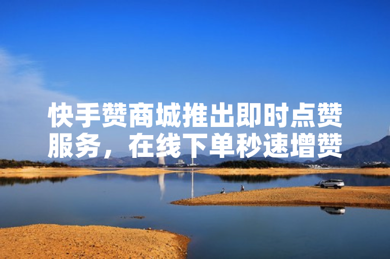 快手赞商城推出即时点赞服务，在线下单秒速增赞